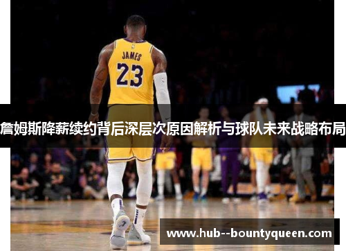 詹姆斯降薪续约背后深层次原因解析与球队未来战略布局