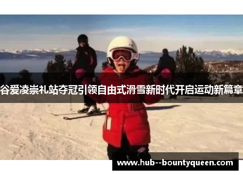 谷爱凌崇礼站夺冠引领自由式滑雪新时代开启运动新篇章