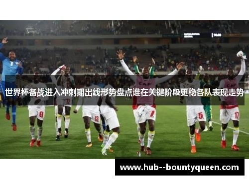 世界杯备战进入冲刺期出线形势盘点谁在关键阶段更稳各队表现走势