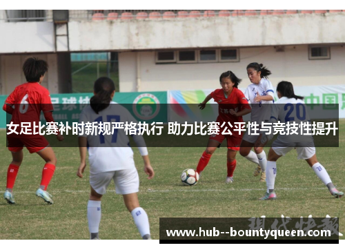 女足比赛补时新规严格执行 助力比赛公平性与竞技性提升 女足比赛补时新规严格执行 助力比赛公平性与竞技性提升