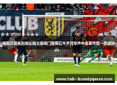 福斯贝里告别莱比锡主场破门谢幕红牛岁月掌声中落幕传奇一夜温情 福斯贝里告别莱比锡主场破门谢幕红牛岁月掌声中落幕传奇一夜温情