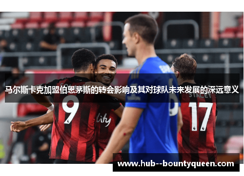 马尔斯卡克加盟伯恩茅斯的转会影响及其对球队未来发展的深远意义 马尔斯卡克加盟伯恩茅斯的转会影响及其对球队未来发展的深远意义