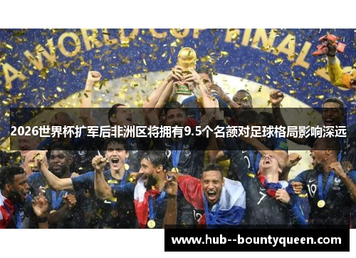 2026世界杯扩军后非洲区将拥有9.5个名额对足球格局影响深远